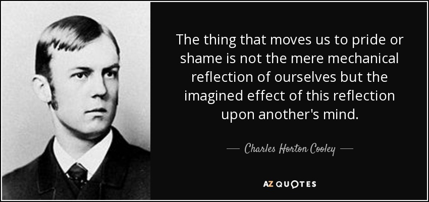 The thing that moves us to pride or shame is not the mere mechanical reflection of ourselves but the imagined effect of this reflection upon another's mind. - Charles Horton Cooley