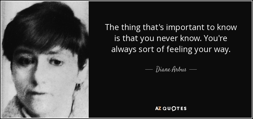 The thing that's important to know is that you never know. You're always sort of feeling your way. - Diane Arbus