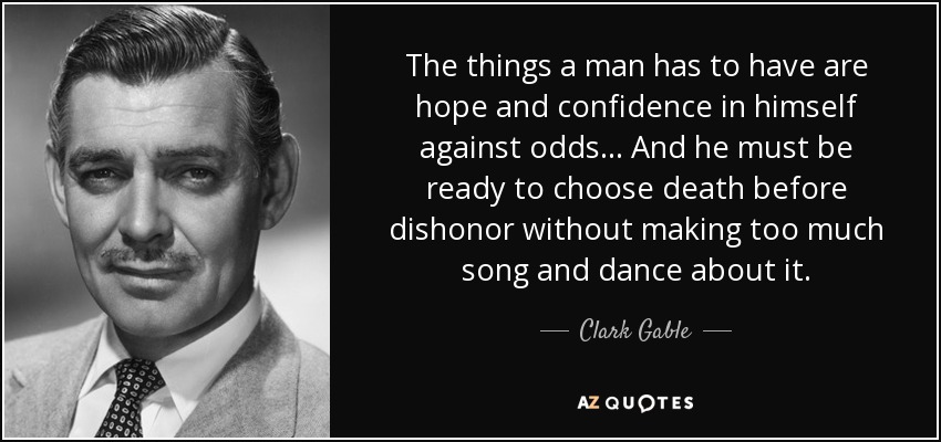 The things a man has to have are hope and confidence in himself against odds... And he must be ready to choose death before dishonor without making too much song and dance about it. - Clark Gable