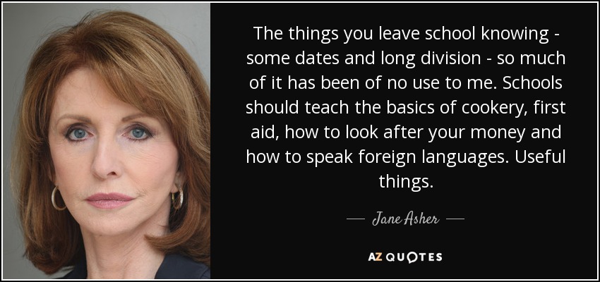 The things you leave school knowing - some dates and long division - so much of it has been of no use to me. Schools should teach the basics of cookery, first aid, how to look after your money and how to speak foreign languages. Useful things. - Jane Asher