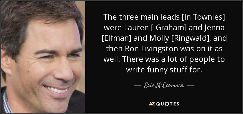 The three main leads [in Townies] were Lauren [ Graham] and Jenna [Elfman] and Molly [Ringwald], and then Ron Livingston was on it as well. There was a lot of people to write funny stuff for. - Eric McCormack