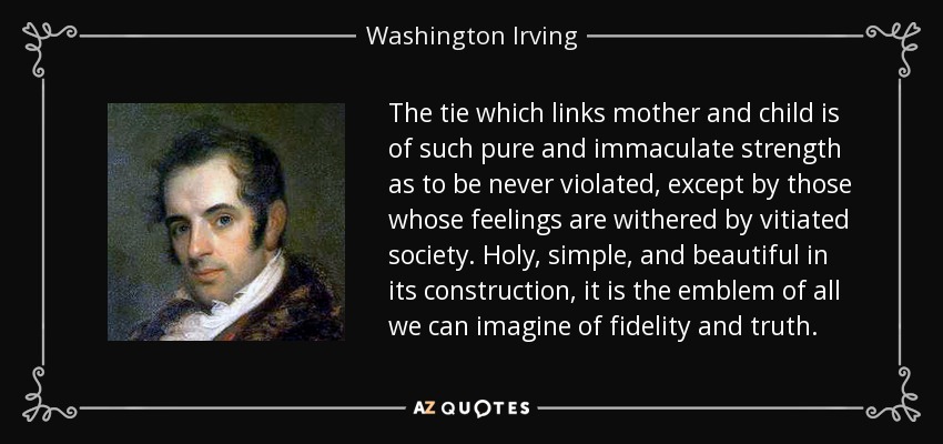 The tie which links mother and child is of such pure and immaculate strength as to be never violated, except by those whose feelings are withered by vitiated society. Holy, simple, and beautiful in its construction, it is the emblem of all we can imagine of fidelity and truth. - Washington Irving