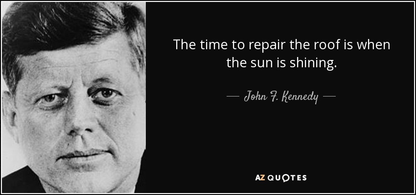 The time to repair the roof is when the sun is shining. - John F. Kennedy