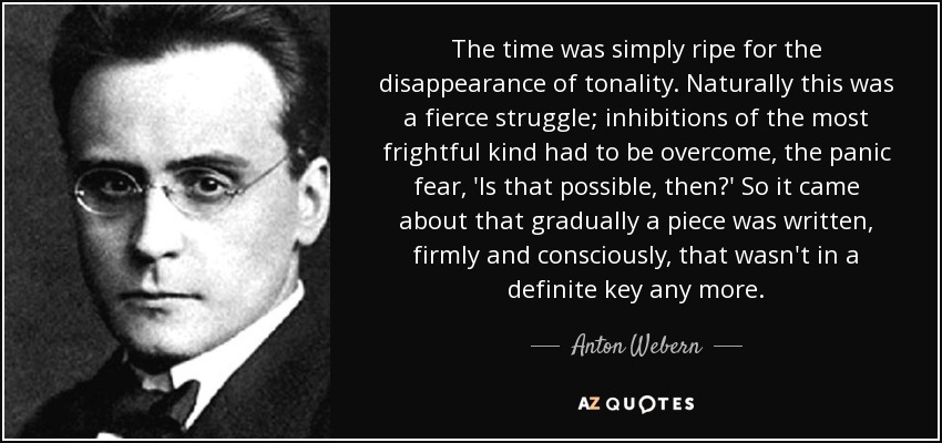 The time was simply ripe for the disappearance of tonality. Naturally this was a fierce struggle; inhibitions of the most frightful kind had to be overcome, the panic fear, 'Is that possible, then?' So it came about that gradually a piece was written, firmly and consciously, that wasn't in a definite key any more. - Anton Webern
