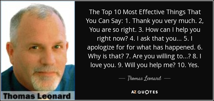 The Top 10 Most Effective Things That You Can Say: 1. Thank you very much. 2, You are so right. 3. How can I help you right now? 4. I ask that you ... 5. I apologize for for what has happened. 6. Why is that? 7. Are you willing to ...? 8. I love you. 9. Will you help me? 10. Yes. - Thomas Leonard