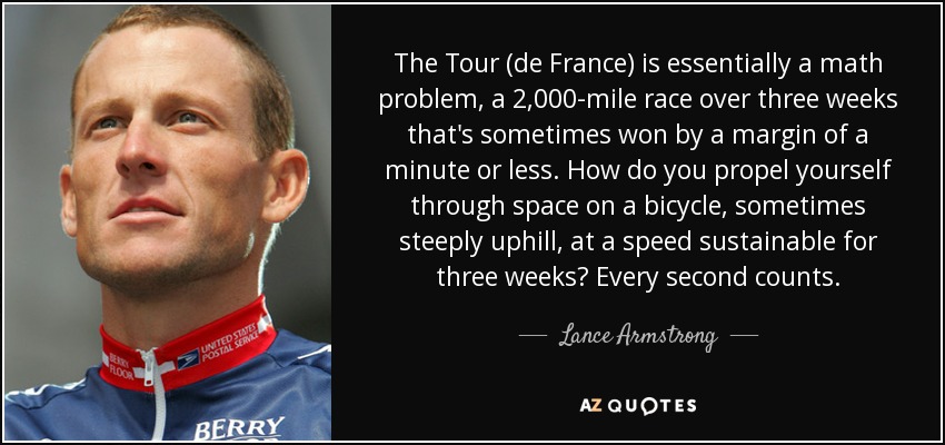 The Tour (de France) is essentially a math problem, a 2,000-mile race over three weeks that's sometimes won by a margin of a minute or less. How do you propel yourself through space on a bicycle, sometimes steeply uphill, at a speed sustainable for three weeks? Every second counts. - Lance Armstrong