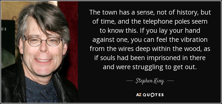 The town has a sense, not of history, but of time, and the telephone poles seem to know this. If you lay your hand against one, you can feel the vibration from the wires deep within the wood, as if souls had been imprisoned in there and were struggling to get out. - Stephen King