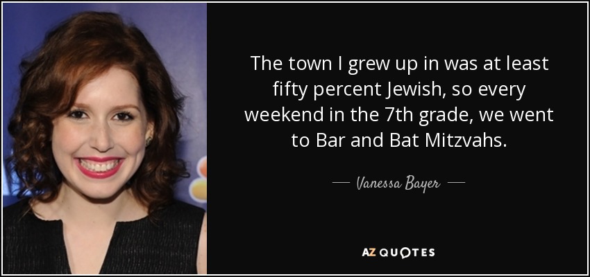 The town I grew up in was at least fifty percent Jewish, so every weekend in the 7th grade, we went to Bar and Bat Mitzvahs. - Vanessa Bayer