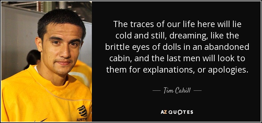 The traces of our life here will lie cold and still, dreaming, like the brittle eyes of dolls in an abandoned cabin, and the last men will look to them for explanations, or apologies. - Tim Cahill