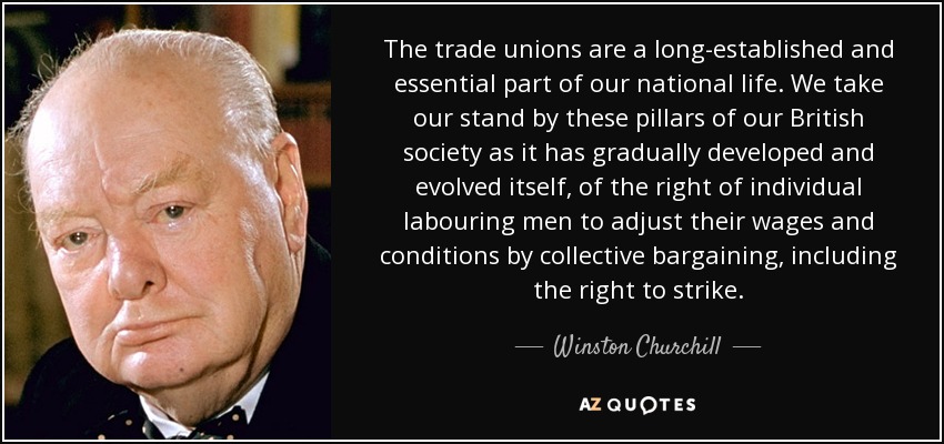 The trade unions are a long-established and essential part of our national life. We take our stand by these pillars of our British society as it has gradually developed and evolved itself, of the right of individual labouring men to adjust their wages and conditions by collective bargaining, including the right to strike. - Winston Churchill