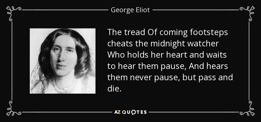 The tread Of coming footsteps cheats the midnight watcher Who holds her heart and waits to hear them pause, And hears them never pause, but pass and die. - George Eliot