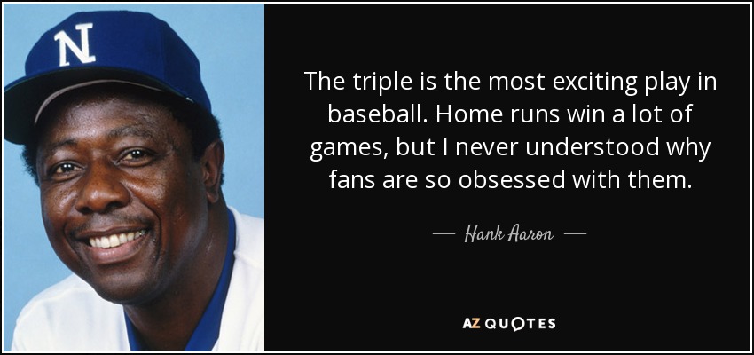 El triple es la jugada más emocionante del béisbol. Los jonrones ganan muchos partidos, pero nunca he entendido por qué los aficionados están tan obsesionados con ellos. - Hank Aaron