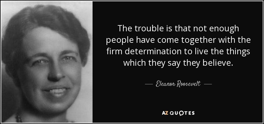 The trouble is that not enough people have come together with the firm determination to live the things which they say they believe. - Eleanor Roosevelt