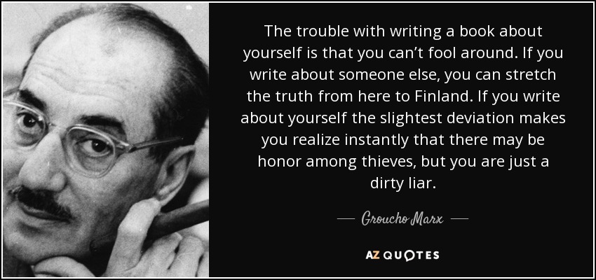 The trouble with writing a book about yourself is that you can’t fool around. If you write about someone else, you can stretch the truth from here to Finland. If you write about yourself the slightest deviation makes you realize instantly that there may be honor among thieves, but you are just a dirty liar. - Groucho Marx
