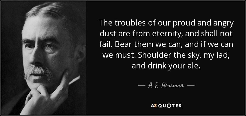 The troubles of our proud and angry dust are from eternity, and shall not fail. Bear them we can, and if we can we must. Shoulder the sky, my lad, and drink your ale. - A. E. Housman