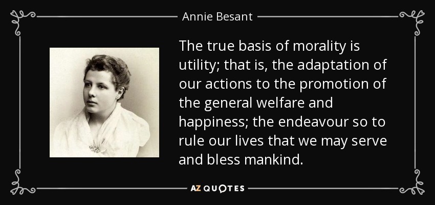 The true basis of morality is utility; that is, the adaptation of our actions to the promotion of the general welfare and happiness; the endeavour so to rule our lives that we may serve and bless mankind. - Annie Besant