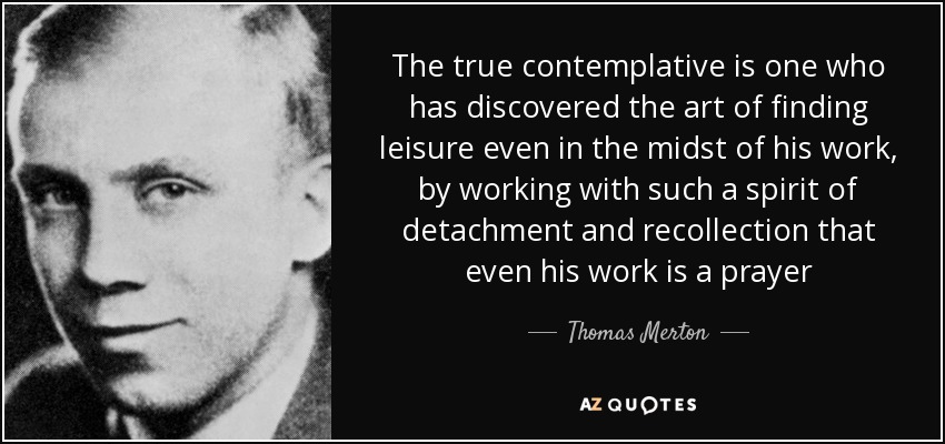 The true contemplative is one who has discovered the art of finding leisure even in the midst of his work, by working with such a spirit of detachment and recollection that even his work is a prayer - Thomas Merton