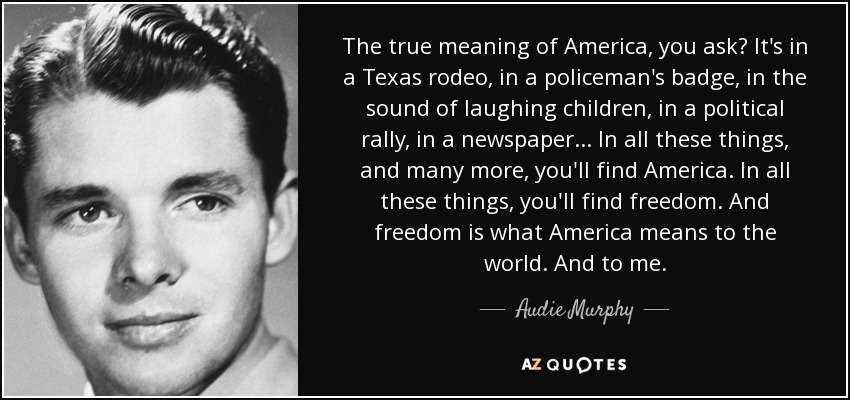 The true meaning of America, you ask? It's in a Texas rodeo, in a policeman's badge, in the sound of laughing children, in a political rally, in a newspaper... In all these things, and many more, you'll find America. In all these things, you'll find freedom. And freedom is what America means to the world. And to me. - Audie Murphy