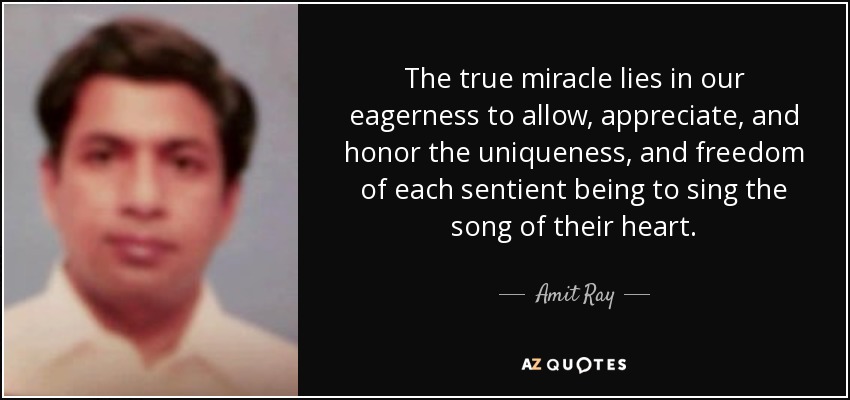 The true miracle lies in our eagerness to allow, appreciate, and honor the uniqueness, and freedom of each sentient being to sing the song of their heart. - Amit Ray