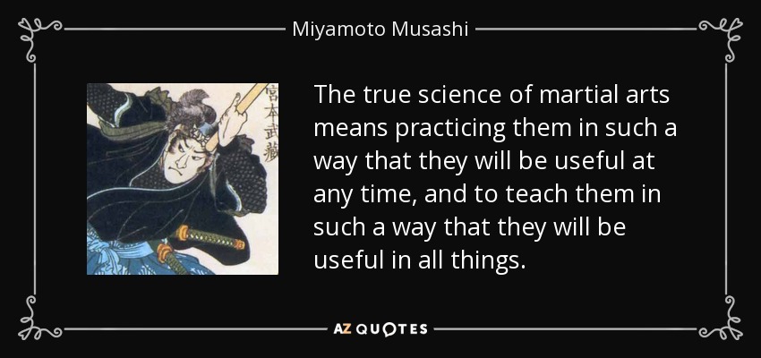 The true science of martial arts means practicing them in such a way that they will be useful at any time, and to teach them in such a way that they will be useful in all things. - Miyamoto Musashi