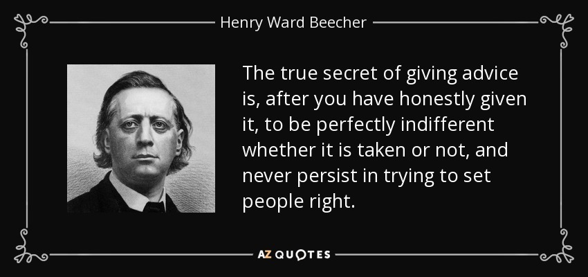 The true secret of giving advice is, after you have honestly given it, to be perfectly indifferent whether it is taken or not, and never persist in trying to set people right. - Henry Ward Beecher
