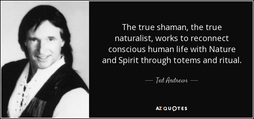 The true shaman, the true naturalist, works to reconnect conscious human life with Nature and Spirit through totems and ritual. - Ted Andrews