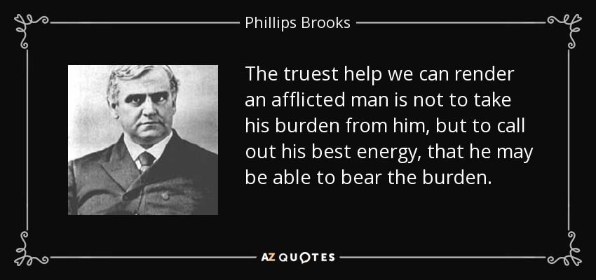 The truest help we can render an afflicted man is not to take his burden from him, but to call out his best energy, that he may be able to bear the burden. - Phillips Brooks