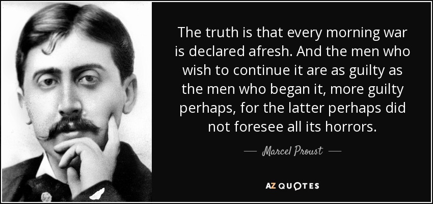 The truth is that every morning war is declared afresh. And the men who wish to continue it are as guilty as the men who began it, more guilty perhaps, for the latter perhaps did not foresee all its horrors. - Marcel Proust
