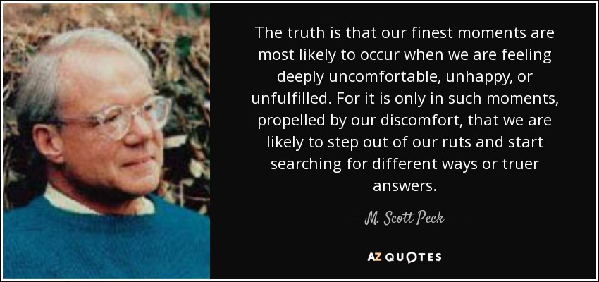 The truth is that our finest moments are most likely to occur when we are feeling deeply uncomfortable, unhappy, or unfulfilled. For it is only in such moments, propelled by our discomfort, that we are likely to step out of our ruts and start searching for different ways or truer answers. - M. Scott Peck