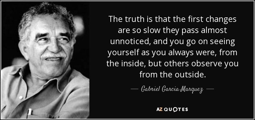 The truth is that the first changes are so slow they pass almost unnoticed, and you go on seeing yourself as you always were, from the inside, but others observe you from the outside. - Gabriel Garcia Marquez