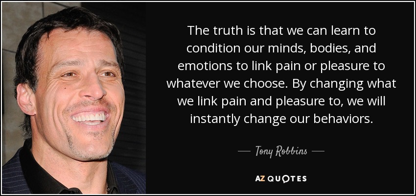 The truth is that we can learn to condition our minds, bodies, and emotions to link pain or pleasure to whatever we choose. By changing what we link pain and pleasure to, we will instantly change our behaviors. - Tony Robbins