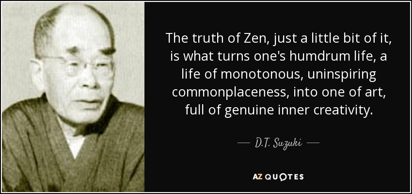 The truth of Zen, just a little bit of it, is what turns one's humdrum life, a life of monotonous, uninspiring commonplaceness, into one of art, full of genuine inner creativity. - D.T. Suzuki