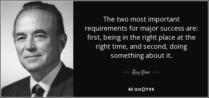 The two most important requirements for major success are: first, being in the right place at the right time, and second, doing something about it. - Ray Kroc