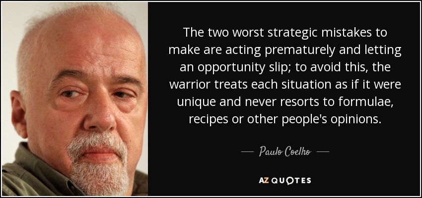 Los dos peores errores estratégicos que se pueden cometer son actuar prematuramente y dejar escapar una oportunidad; para evitarlo, el guerrero trata cada situación como si fuera única y nunca recurre a fórmulas, recetas u opiniones ajenas. - Paulo Coelho