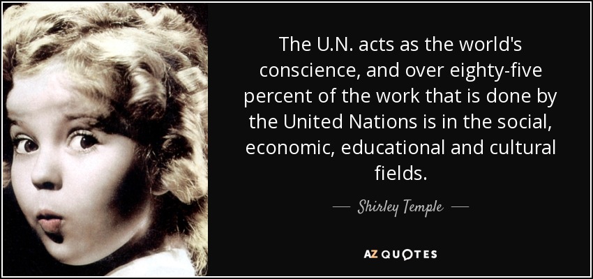 The U.N. acts as the world's conscience, and over eighty-five percent of the work that is done by the United Nations is in the social, economic, educational and cultural fields. - Shirley Temple
