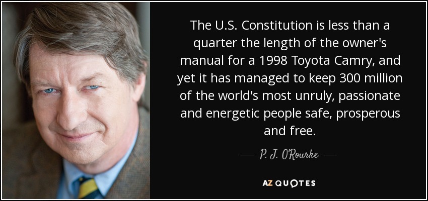 The U.S. Constitution is less than a quarter the length of the owner's manual for a 1998 Toyota Camry, and yet it has managed to keep 300 million of the world's most unruly, passionate and energetic people safe, prosperous and free. - P. J. O'Rourke