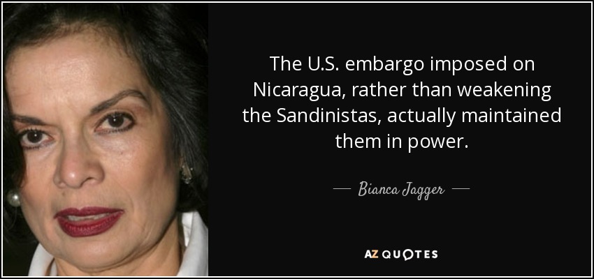 The U.S. embargo imposed on Nicaragua, rather than weakening the Sandinistas, actually maintained them in power. - Bianca Jagger