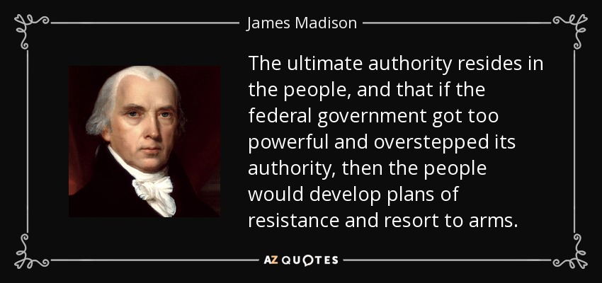 The ultimate authority resides in the people, and that if the federal government got too powerful and overstepped its authority, then the people would develop plans of resistance and resort to arms. - James Madison