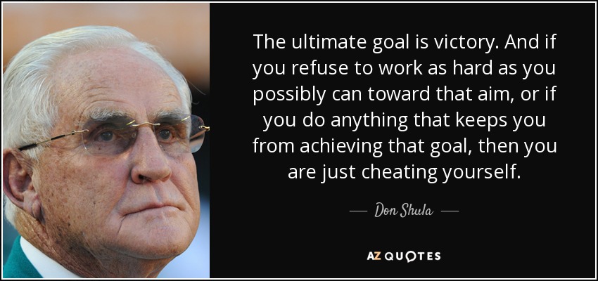 The ultimate goal is victory. And if you refuse to work as hard as you possibly can toward that aim, or if you do anything that keeps you from achieving that goal, then you are just cheating yourself. - Don Shula