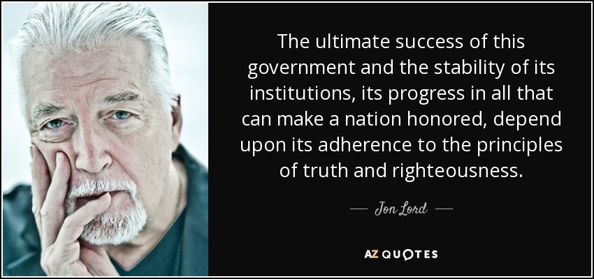 The ultimate success of this government and the stability of its institutions, its progress in all that can make a nation honored, depend upon its adherence to the principles of truth and righteousness. - Jon Lord