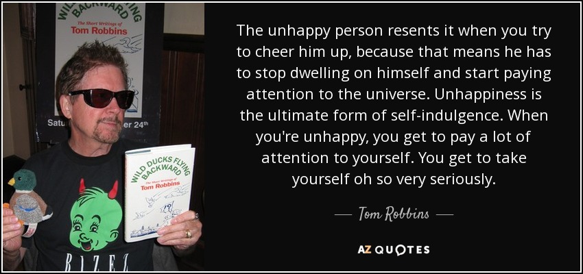 The unhappy person resents it when you try to cheer him up, because that means he has to stop dwelling on himself and start paying attention to the universe. Unhappiness is the ultimate form of self-indulgence. When you're unhappy, you get to pay a lot of attention to yourself. You get to take yourself oh so very seriously. - Tom Robbins
