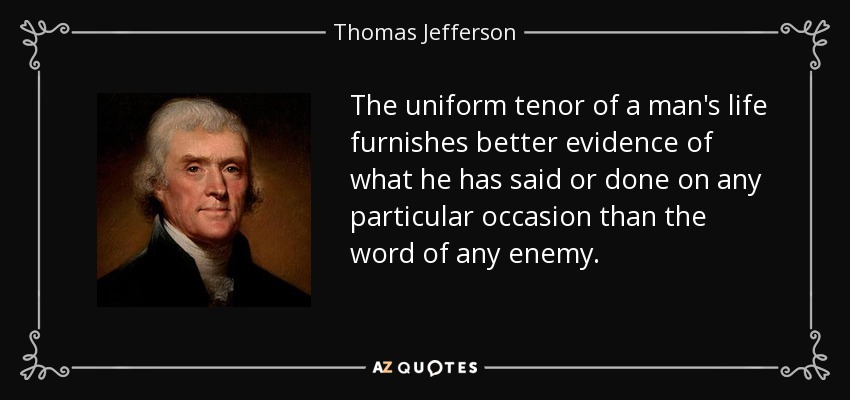 The uniform tenor of a man's life furnishes better evidence of what he has said or done on any particular occasion than the word of any enemy. - Thomas Jefferson