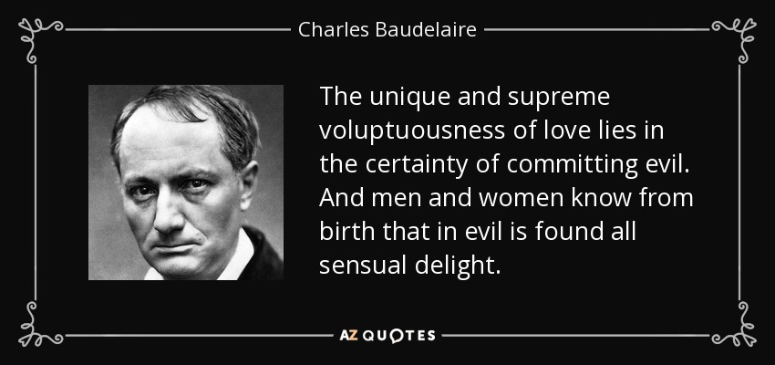 The unique and supreme voluptuousness of love lies in the certainty of committing evil. And men and women know from birth that in evil is found all sensual delight. - Charles Baudelaire