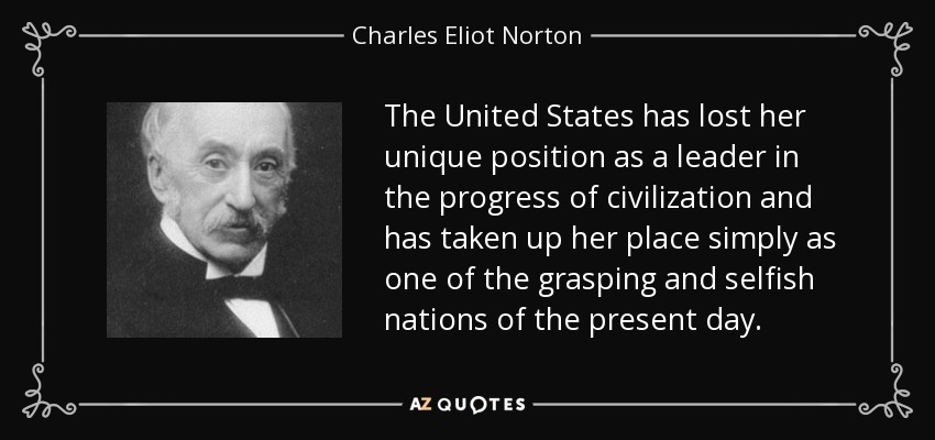 The United States has lost her unique position as a leader in the progress of civilization and has taken up her place simply as one of the grasping and selfish nations of the present day. - Charles Eliot Norton