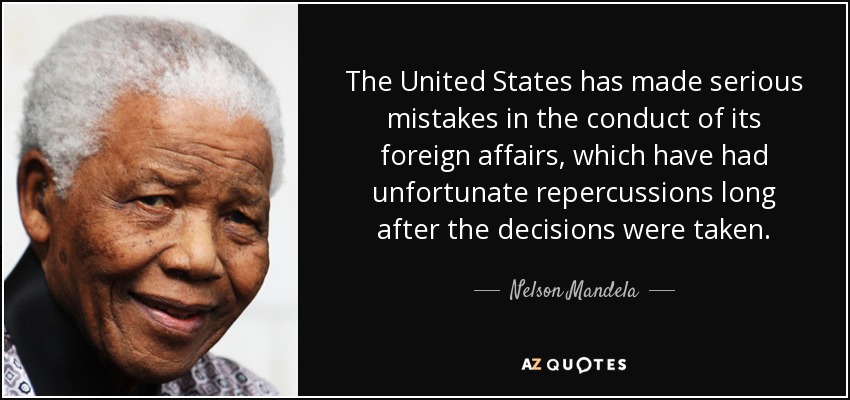 The United States has made serious mistakes in the conduct of its foreign affairs, which have had unfortunate repercussions long after the decisions were taken. - Nelson Mandela