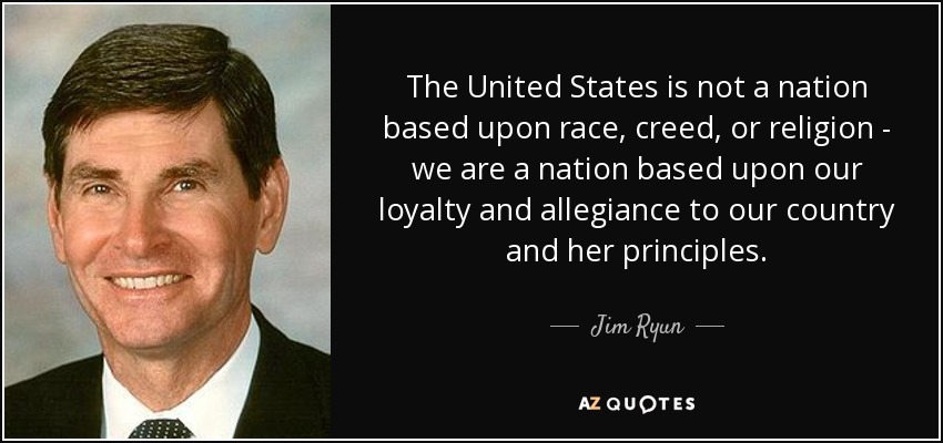 The United States is not a nation based upon race, creed, or religion - we are a nation based upon our loyalty and allegiance to our country and her principles. - Jim Ryun