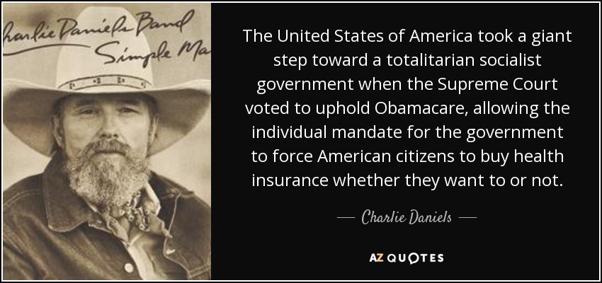 The United States of America took a giant step toward a totalitarian socialist government when the Supreme Court voted to uphold Obamacare, allowing the individual mandate for the government to force American citizens to buy health insurance whether they want to or not. - Charlie Daniels