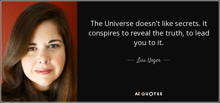 The Universe doesn't like secrets. It conspires to reveal the truth, to lead you to it. - Lisa Unger