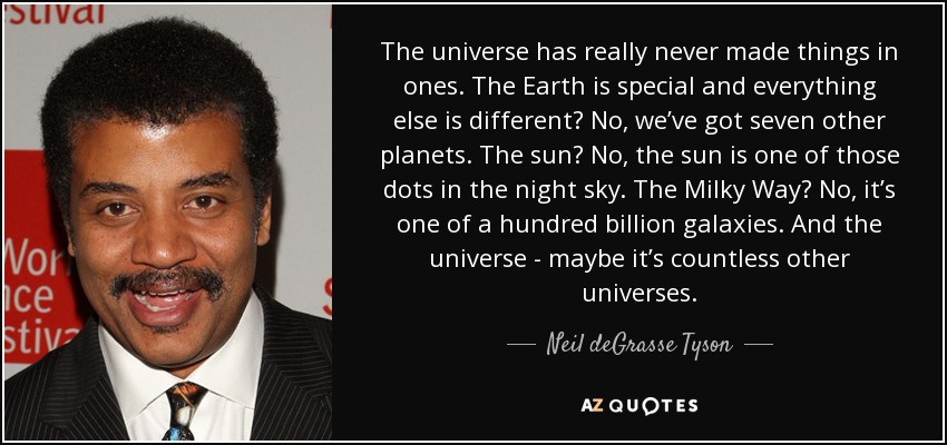 The universe has really never made things in ones. The Earth is special and everything else is different? No, we’ve got seven other planets. The sun? No, the sun is one of those dots in the night sky. The Milky Way? No, it’s one of a hundred billion galaxies. And the universe - maybe it’s countless other universes. - Neil deGrasse Tyson