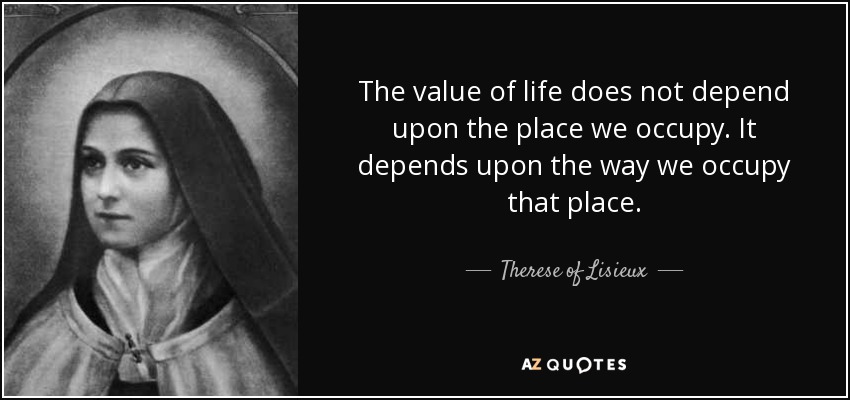 The value of life does not depend upon the place we occupy. It depends upon the way we occupy that place. - Therese of Lisieux